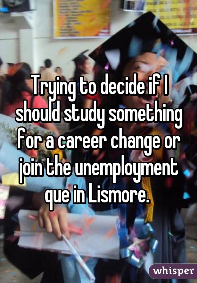 Trying to decide if I should study something for a career change or join the unemployment que in Lismore. 