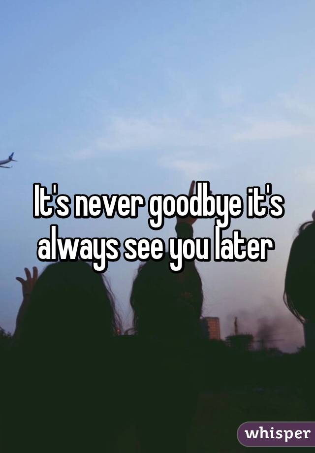 It's never goodbye it's always see you later 