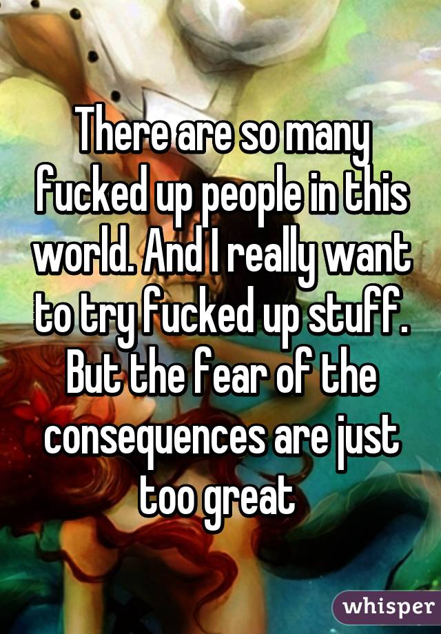 There are so many fucked up people in this world. And I really want to try fucked up stuff. But the fear of the consequences are just too great 