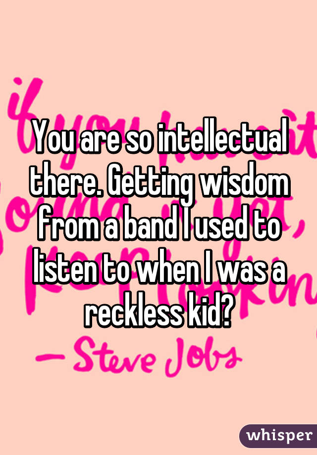 You are so intellectual there. Getting wisdom from a band I used to listen to when I was a reckless kid?