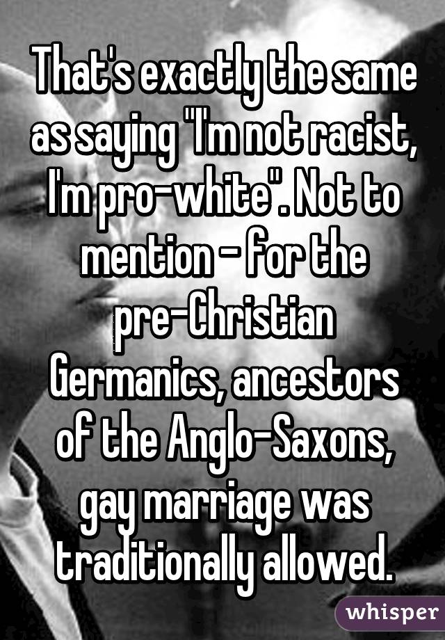 That's exactly the same as saying "I'm not racist, I'm pro-white". Not to mention - for the pre-Christian Germanics, ancestors of the Anglo-Saxons, gay marriage was traditionally allowed.