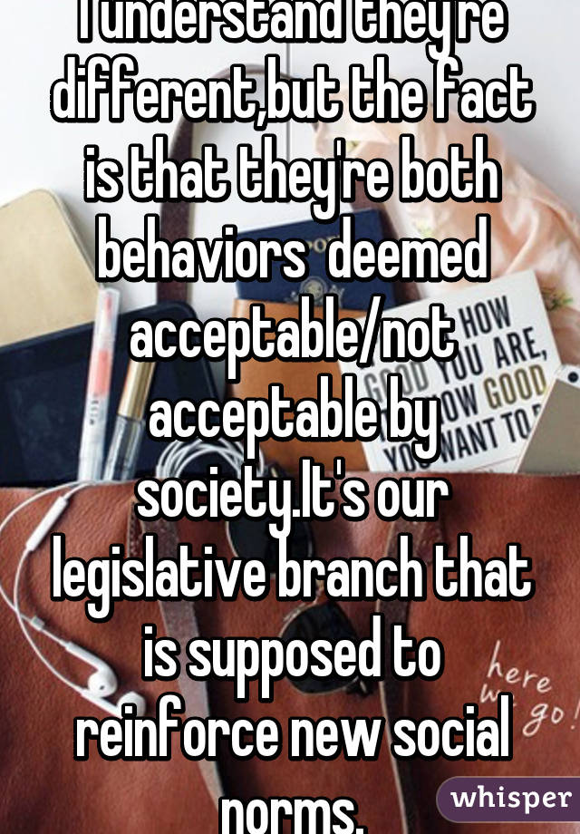 I understand they're different,but the fact is that they're both behaviors  deemed acceptable/not acceptable by society.It's our legislative branch that is supposed to reinforce new social norms.