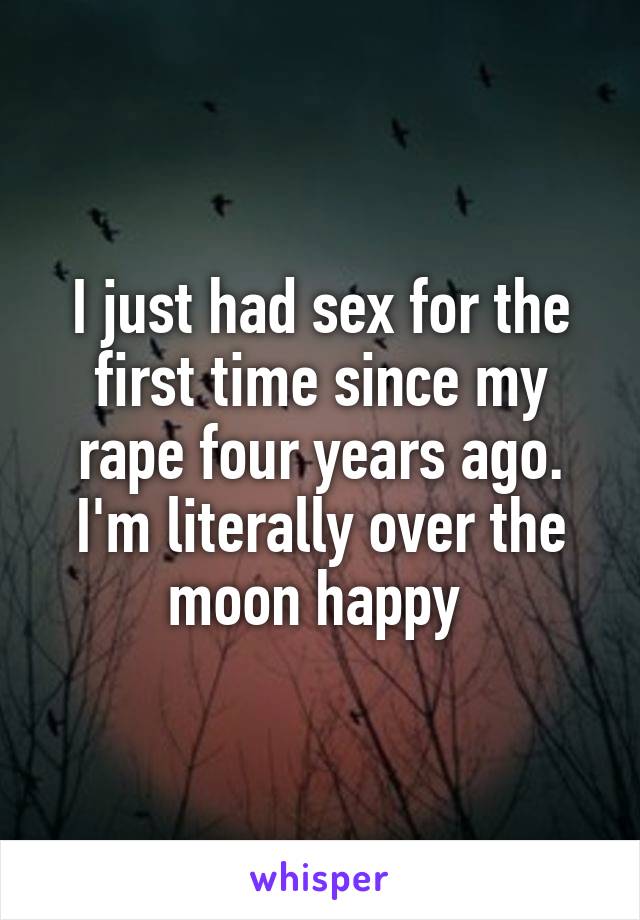 I just had sex for the first time since my rape four years ago. I'm literally over the moon happy 