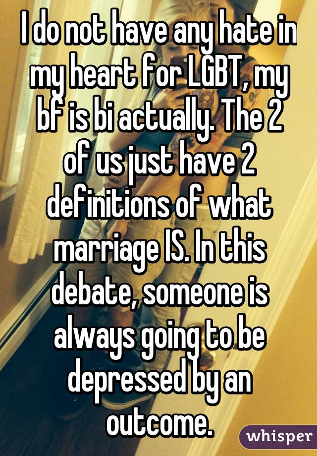 I do not have any hate in my heart for LGBT, my bf is bi actually. The 2 of us just have 2 definitions of what marriage IS. In this debate, someone is always going to be depressed by an outcome.