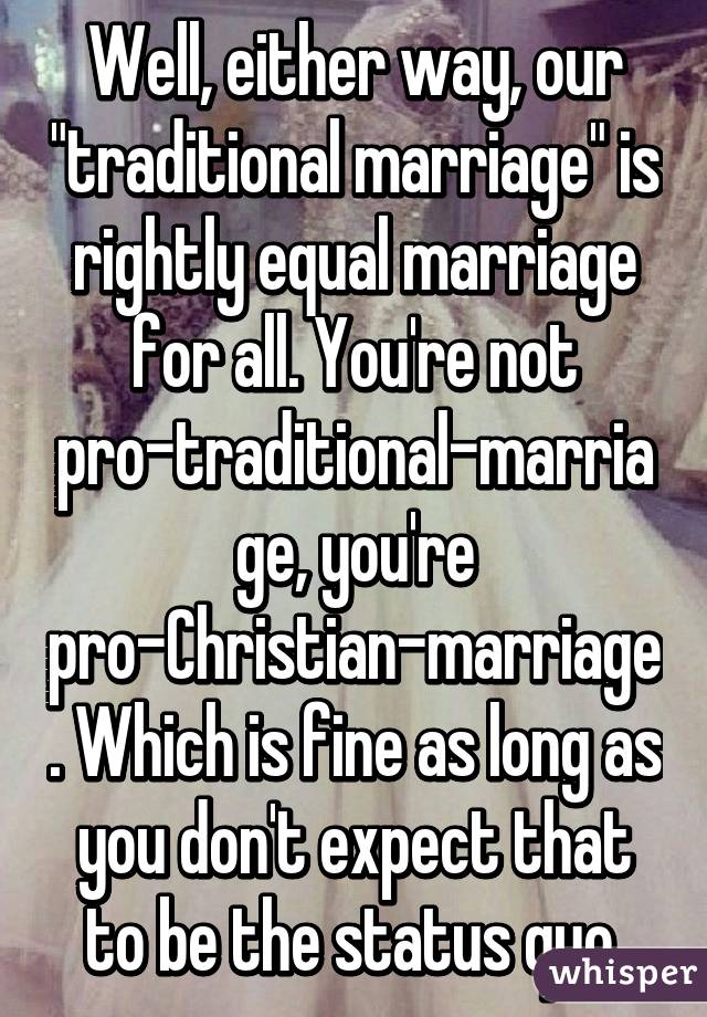 Well, either way, our "traditional marriage" is rightly equal marriage for all. You're not pro-traditional-marriage, you're pro-Christian-marriage. Which is fine as long as you don't expect that to be the status quo.