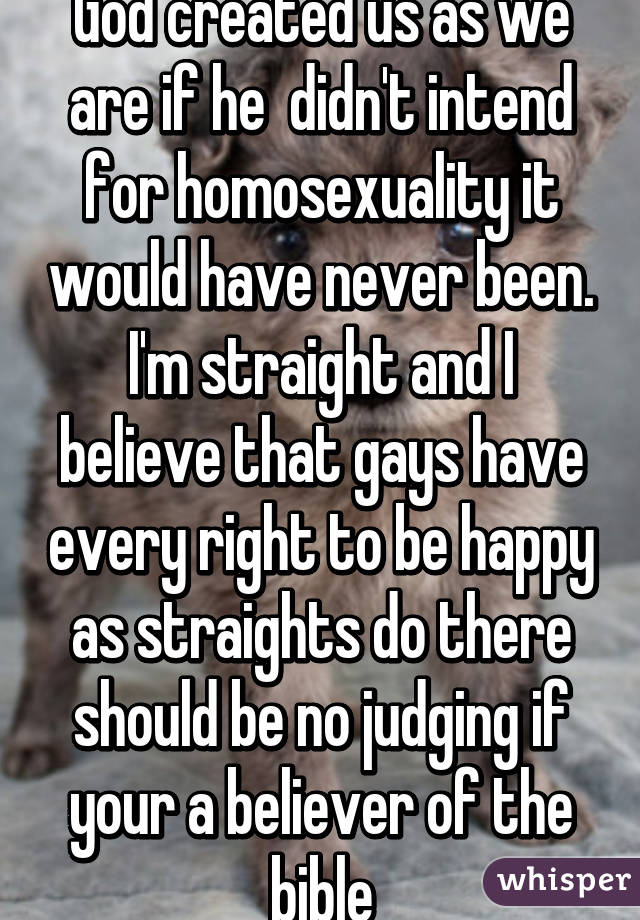 God created us as we are if he  didn't intend for homosexuality it would have never been. I'm straight and I believe that gays have every right to be happy as straights do there should be no judging if your a believer of the bible
