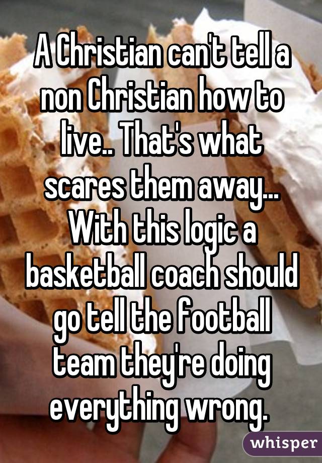 A Christian can't tell a non Christian how to live.. That's what scares them away... With this logic a basketball coach should go tell the football team they're doing everything wrong. 