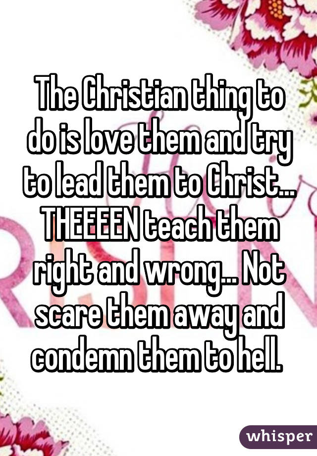 The Christian thing to do is love them and try to lead them to Christ... THEEEEN teach them right and wrong... Not scare them away and condemn them to hell. 