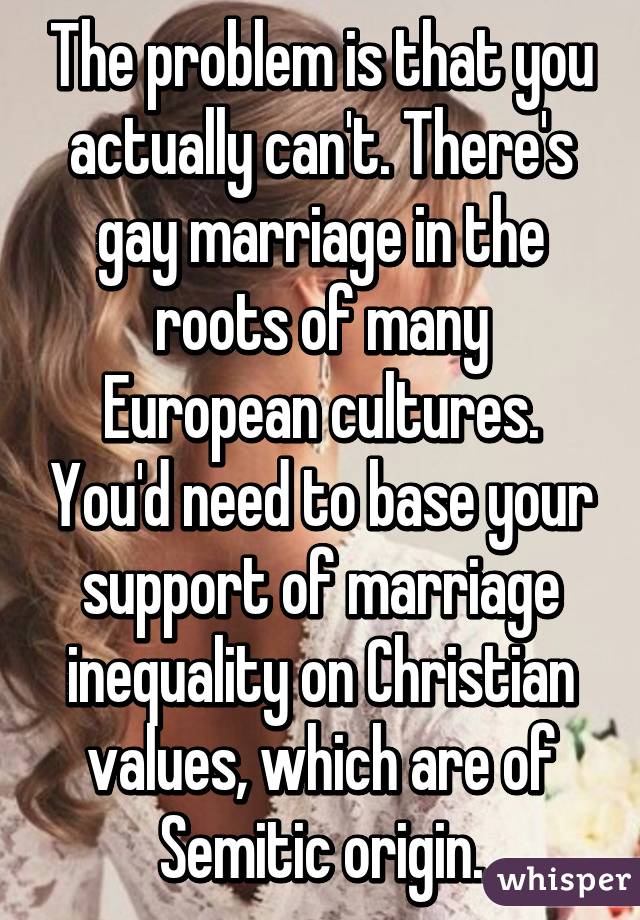 The problem is that you actually can't. There's gay marriage in the roots of many European cultures. You'd need to base your support of marriage inequality on Christian values, which are of Semitic origin.