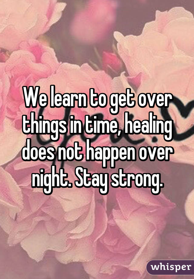 We learn to get over things in time, healing does not happen over night. Stay strong.
