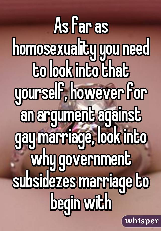 As far as homosexuality you need to look into that yourself, however for an argument against gay marriage, look into why government subsidezes marriage to begin with