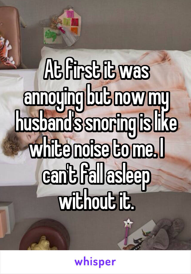 At first it was annoying but now my husband's snoring is like white noise to me. I can't fall asleep without it.