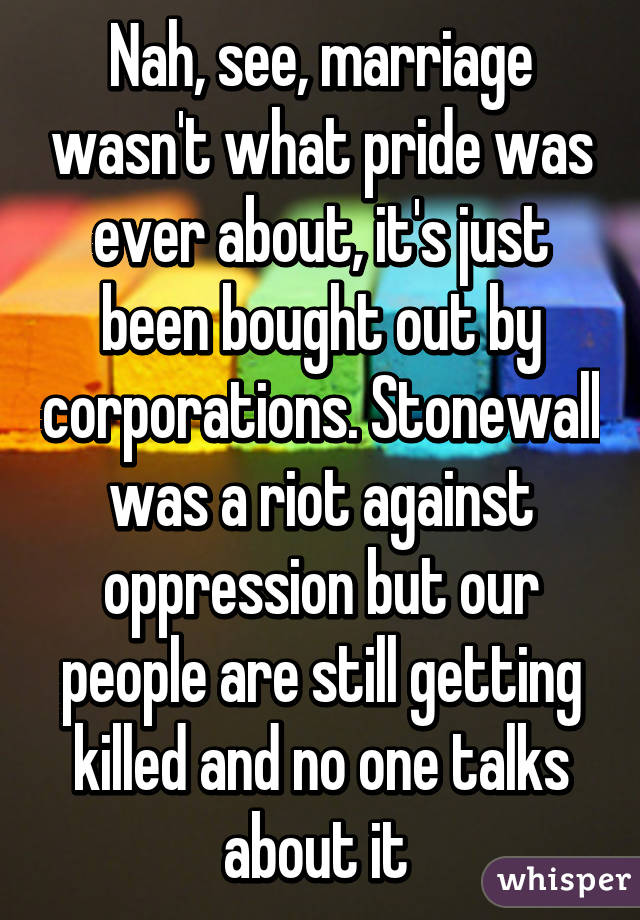 Nah, see, marriage wasn't what pride was ever about, it's just been bought out by corporations. Stonewall was a riot against oppression but our people are still getting killed and no one talks about it 