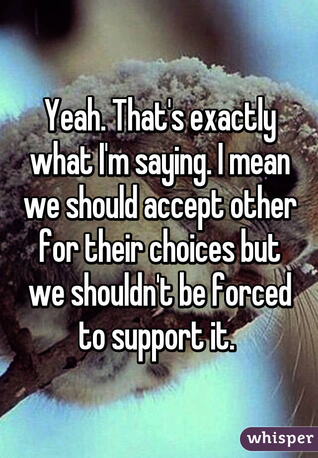 Yeah. That's exactly what I'm saying. I mean we should accept other for their choices but we shouldn't be forced to support it. 