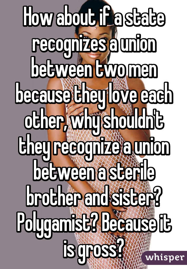 How about if a state recognizes a union between two men because they love each other, why shouldn't they recognize a union between a sterile brother and sister? Polygamist? Because it is gross?