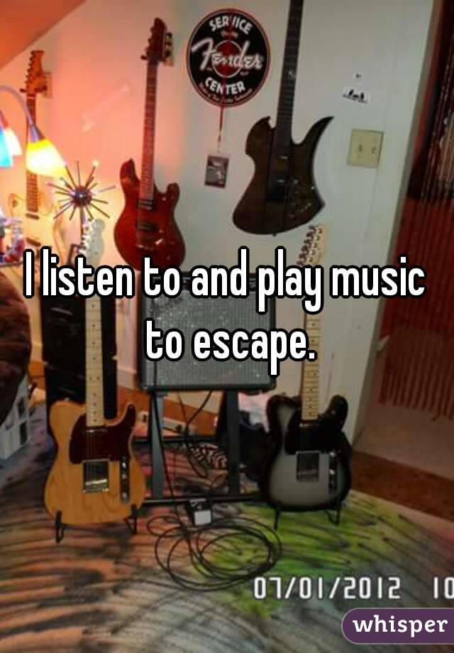 I listen to and play music to escape.