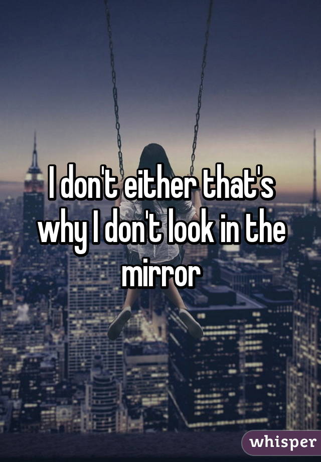 I don't either that's why I don't look in the mirror