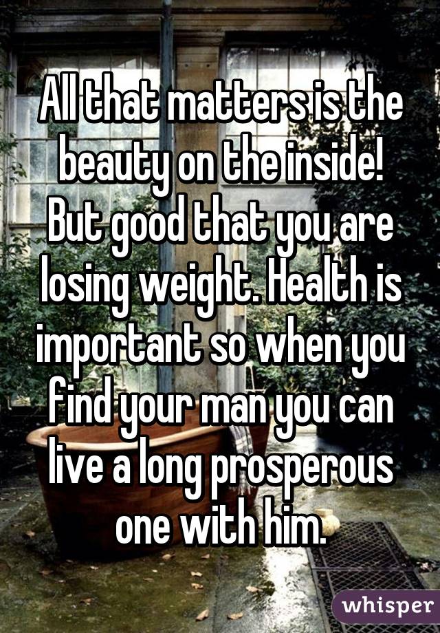 All that matters is the beauty on the inside! But good that you are losing weight. Health is important so when you find your man you can live a long prosperous one with him.