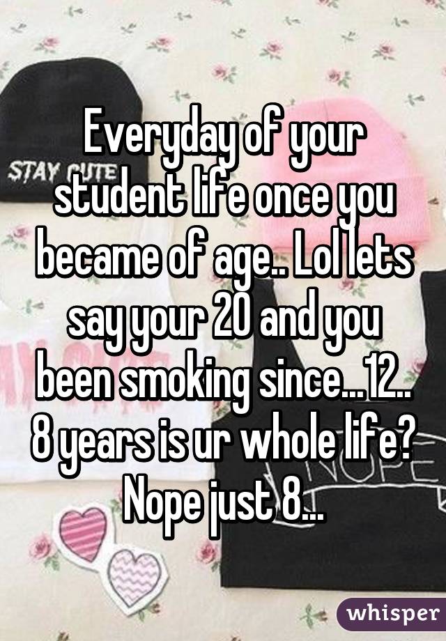 Everyday of your student life once you became of age.. Lol lets say your 20 and you been smoking since...12.. 8 years is ur whole life? Nope just 8...