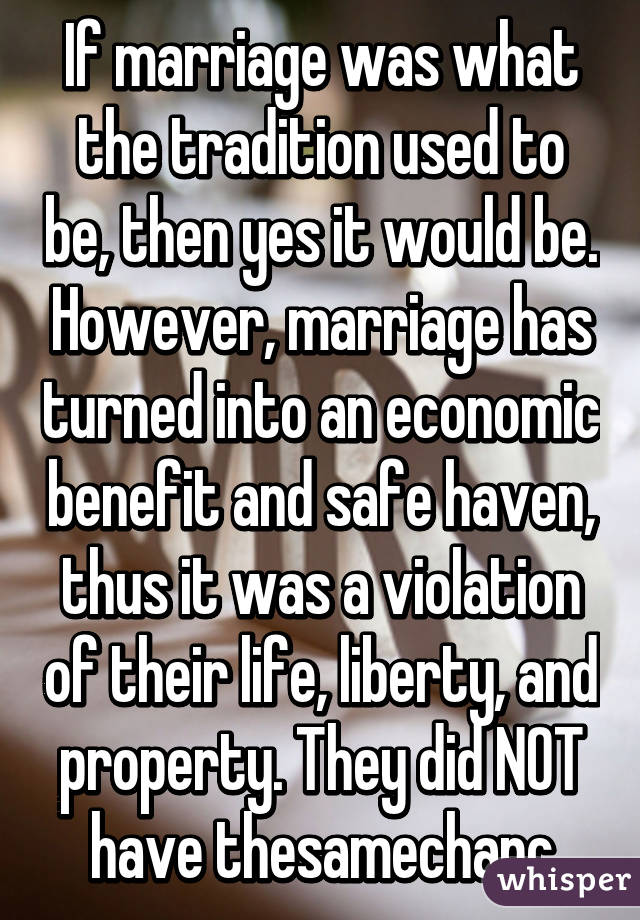 If marriage was what the tradition used to be, then yes it would be. However, marriage has turned into an economic benefit and safe haven, thus it was a violation of their life, liberty, and property. They did NOT have thesamechanc