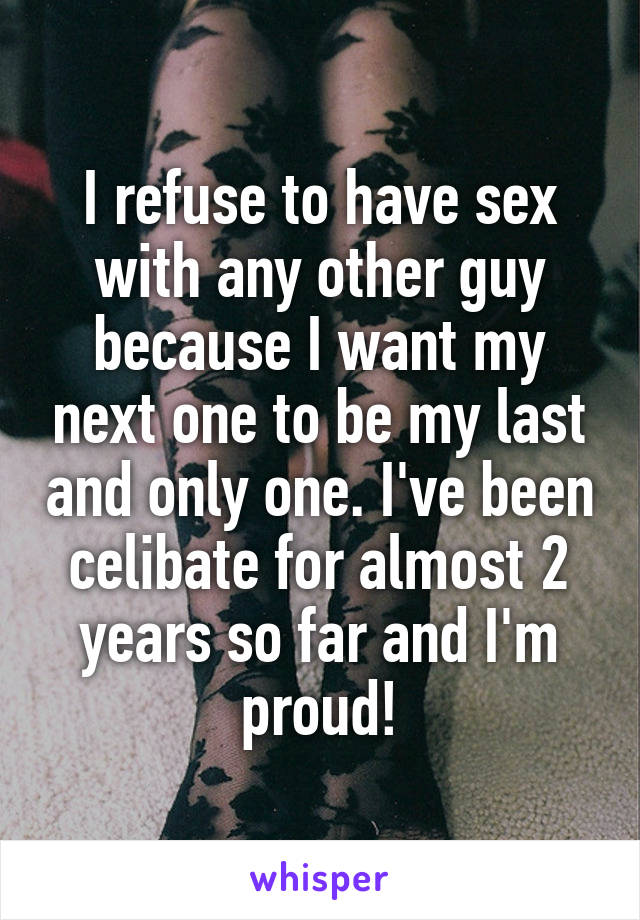 I refuse to have sex with any other guy because I want my next one to be my last and only one. I've been celibate for almost 2 years so far and I'm proud!