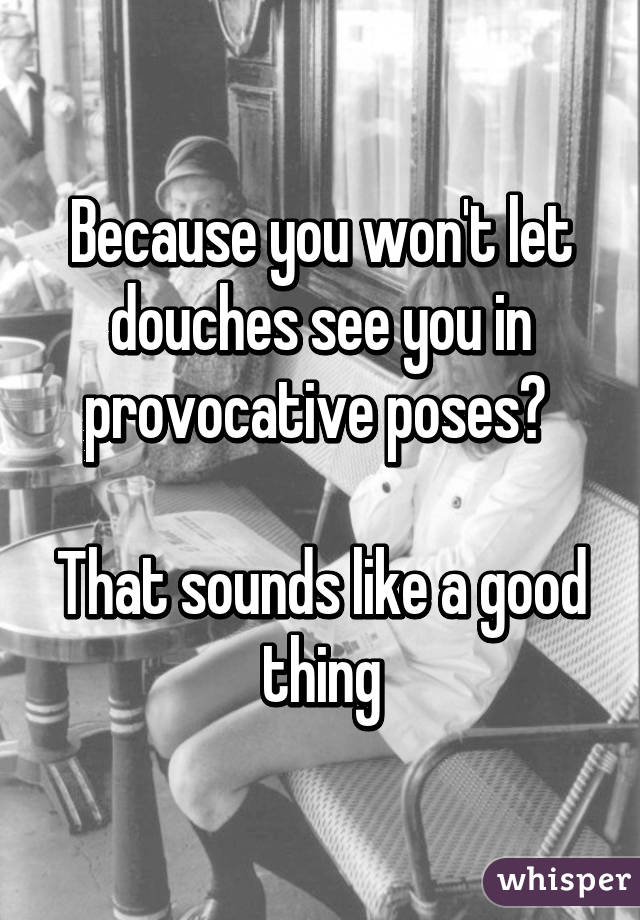 Because you won't let douches see you in provocative poses? 

That sounds like a good thing