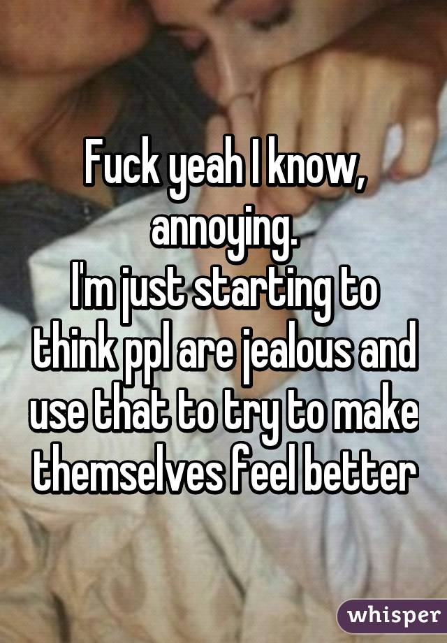 Fuck yeah I know, annoying.
I'm just starting to think ppl are jealous and use that to try to make themselves feel better
