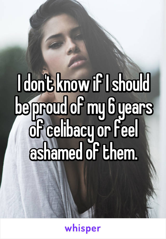 I don't know if I should be proud of my 6 years of celibacy or feel ashamed of them.