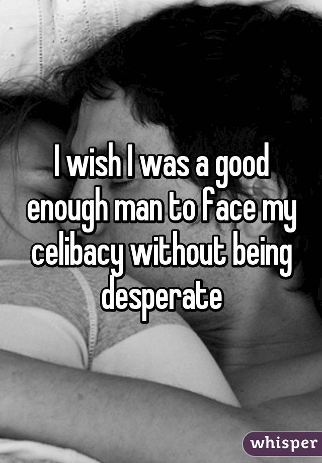 I wish I was a good enough man to face my celibacy without being desperate