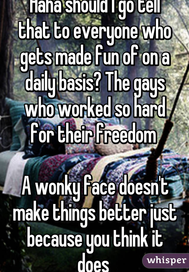 Haha should I go tell that to everyone who gets made fun of on a daily basis? The gays who worked so hard for their freedom 

A wonky face doesn't make things better just because you think it does 