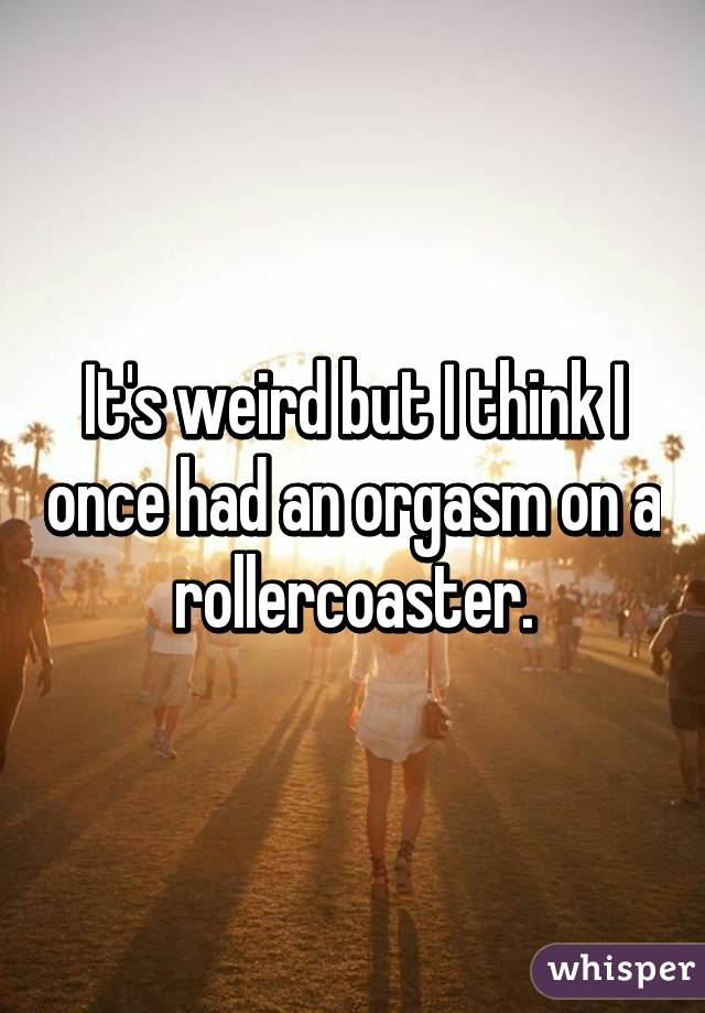 It's weird but I think I once had an orgasm on a rollercoaster.
