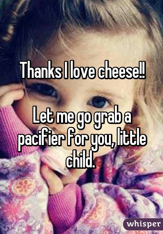 Thanks I love cheese!!

Let me go grab a pacifier for you, little child. 