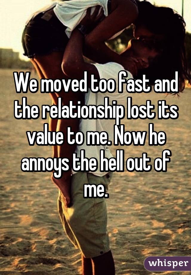 We moved too fast and the relationship lost its value to me. Now he annoys the hell out of me.