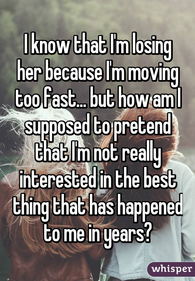 I know that I'm losing her because I'm moving too fast... but how am I supposed to pretend that I'm not really interested in the best thing that has happened to me in years?
