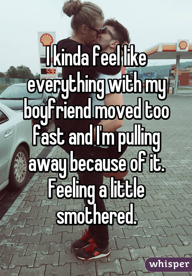 I kinda feel like everything with my boyfriend moved too fast and I'm pulling away because of it. Feeling a little smothered.