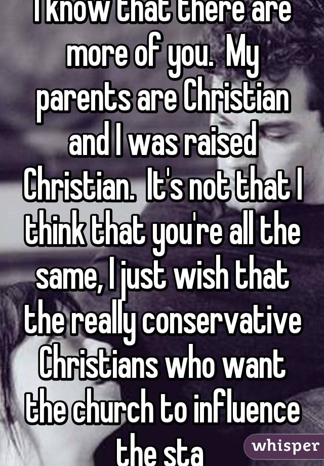 I know that there are more of you.  My parents are Christian and I was raised Christian.  It's not that I think that you're all the same, I just wish that the really conservative Christians who want the church to influence the sta 