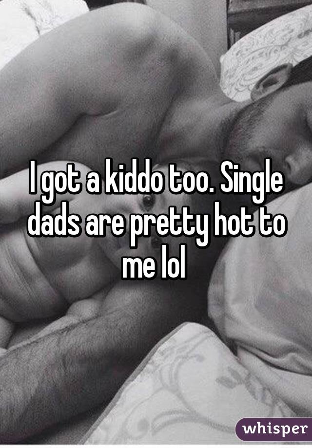 I got a kiddo too. Single dads are pretty hot to me lol 