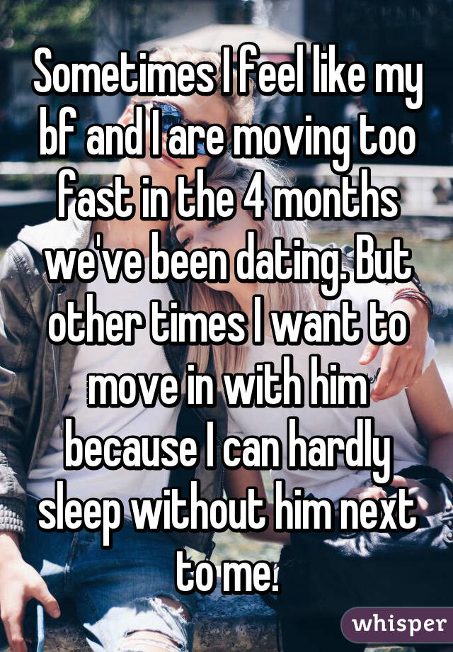 Sometimes I feel like my bf and I are moving too fast in the 4 months we've been dating. But other times I want to move in with him because I can hardly sleep without him next to me.