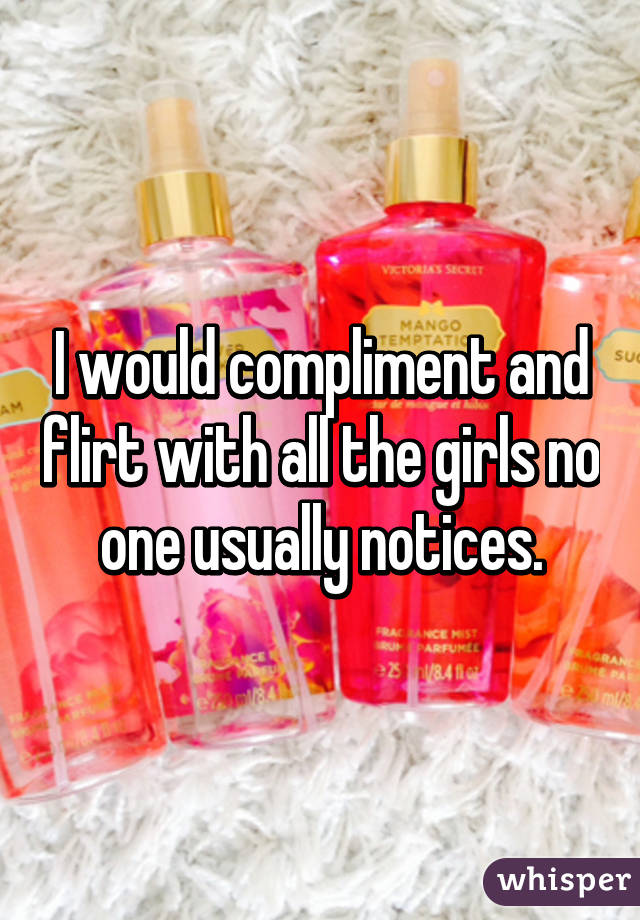 I would compliment and flirt with all the girls no one usually notices.