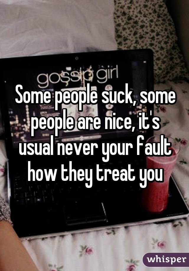Some people suck, some people are nice, it's usual never your fault how they treat you