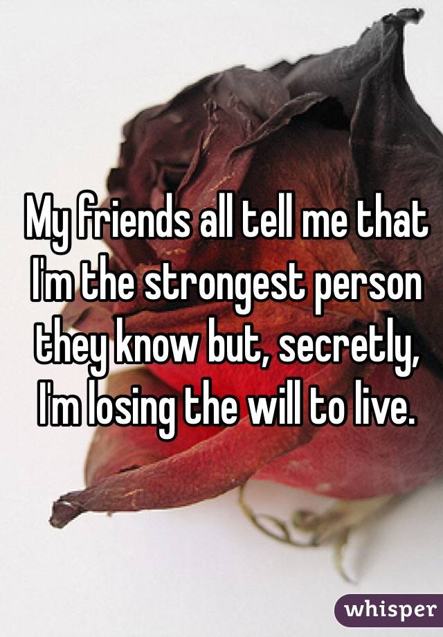 My friends all tell me that I'm the strongest person they know but, secretly, I'm losing the will to live. 