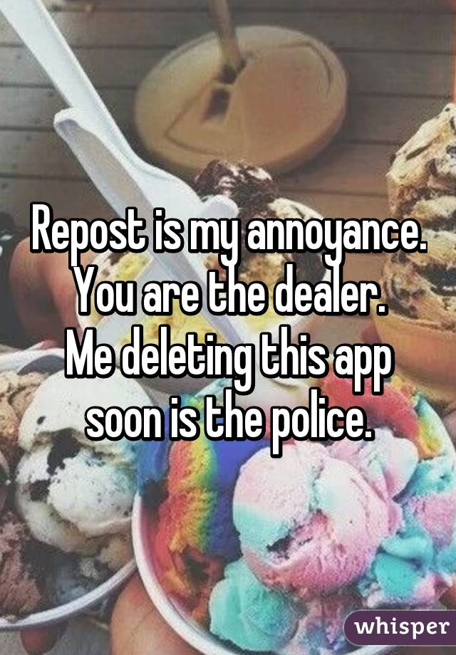 Repost is my annoyance.
You are the dealer.
Me deleting this app soon is the police.