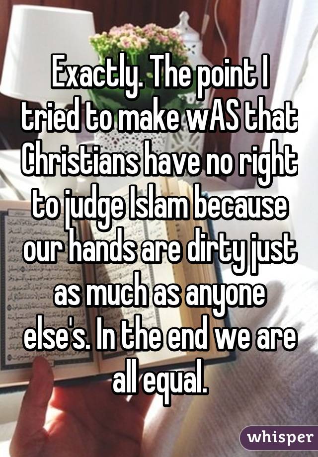 Exactly. The point I tried to make wAS that Christians have no right to judge Islam because our hands are dirty just as much as anyone else's. In the end we are all equal.