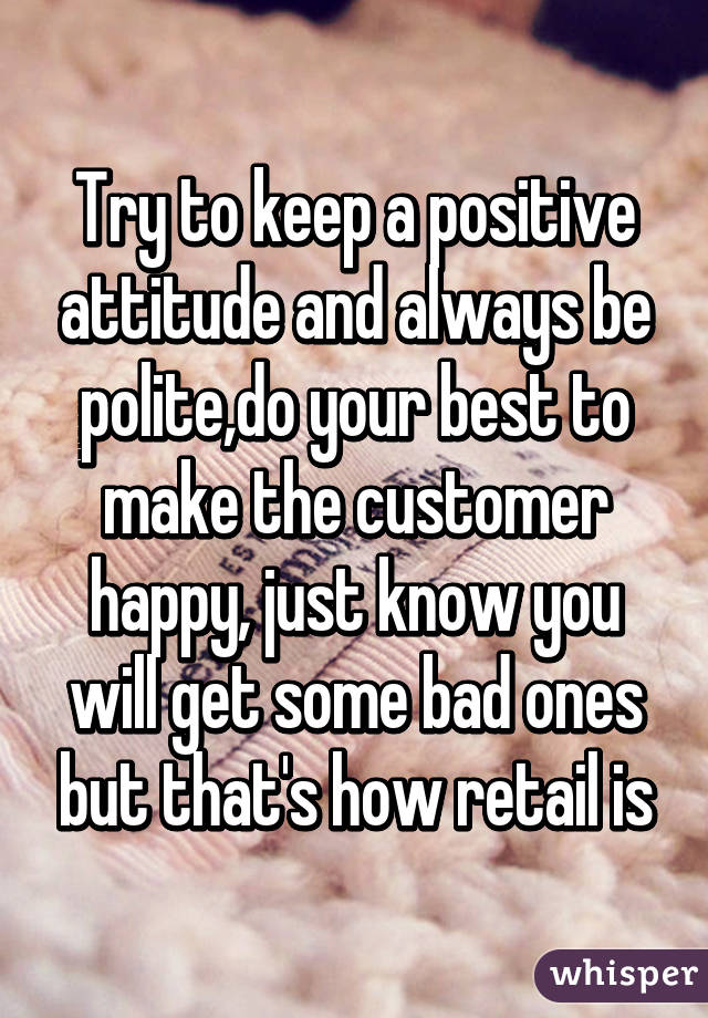 Try to keep a positive attitude and always be polite,do your best to make the customer happy, just know you will get some bad ones but that's how retail is
