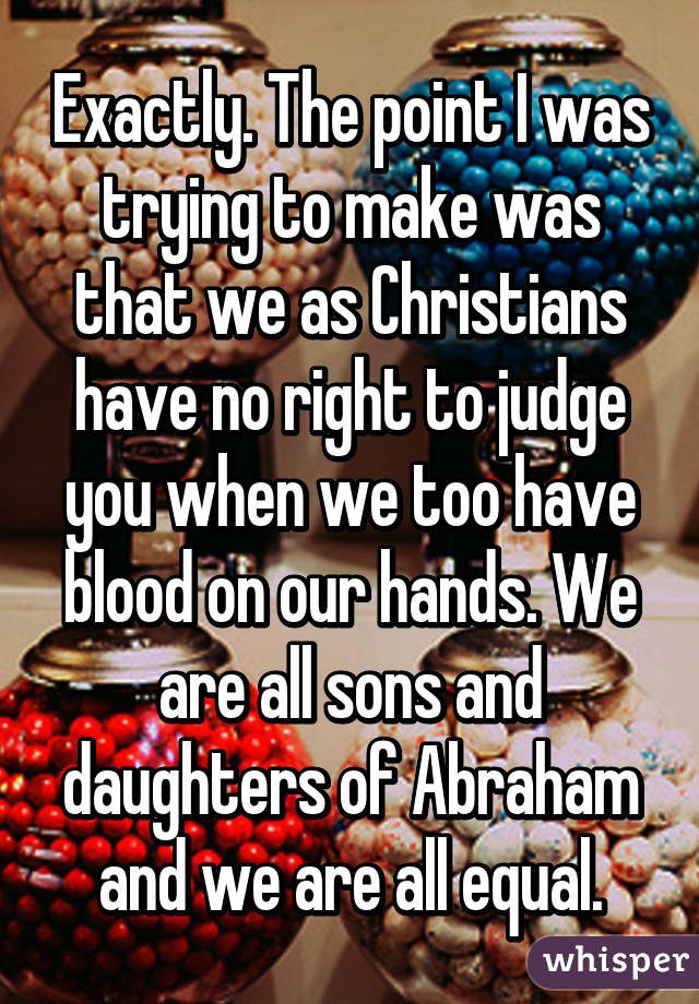 Exactly. The point I was trying to make was that we as Christians have no right to judge you when we too have blood on our hands. We are all sons and daughters of Abraham and we are all equal.