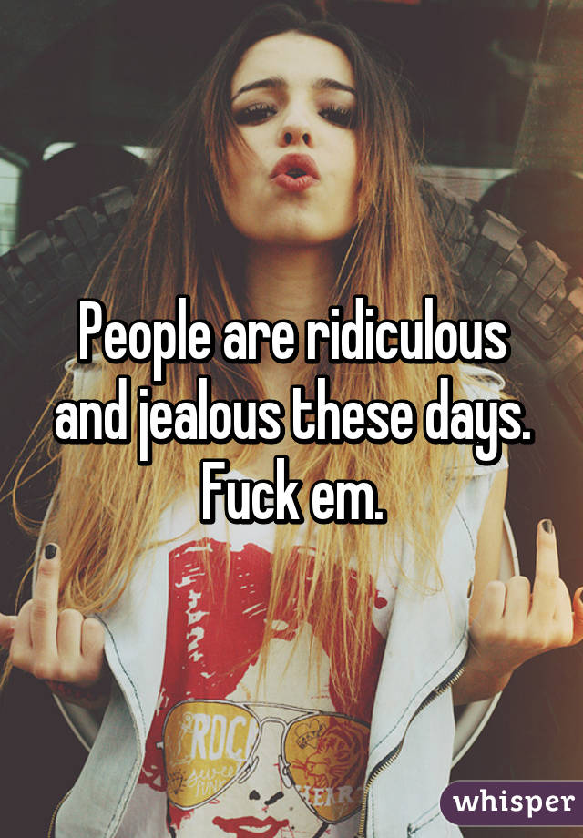 People are ridiculous and jealous these days. Fuck em.