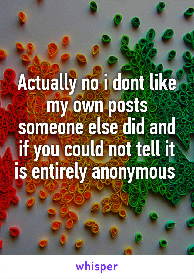 Actually no i dont like my own posts someone else did and if you could not tell it is entirely anonymous  