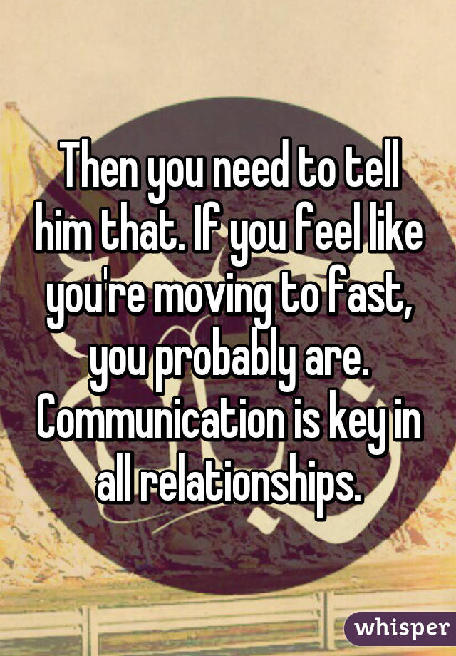 Then you need to tell him that. If you feel like you're moving to fast, you probably are. Communication is key in all relationships.
