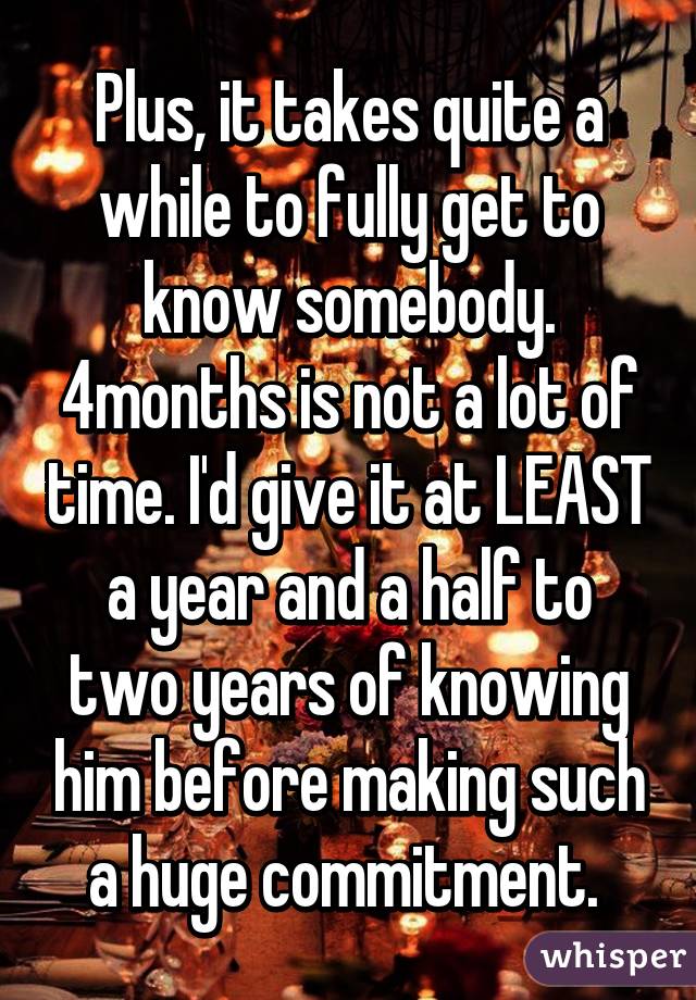 Plus, it takes quite a while to fully get to know somebody. 4months is not a lot of time. I'd give it at LEAST a year and a half to two years of knowing him before making such a huge commitment. 