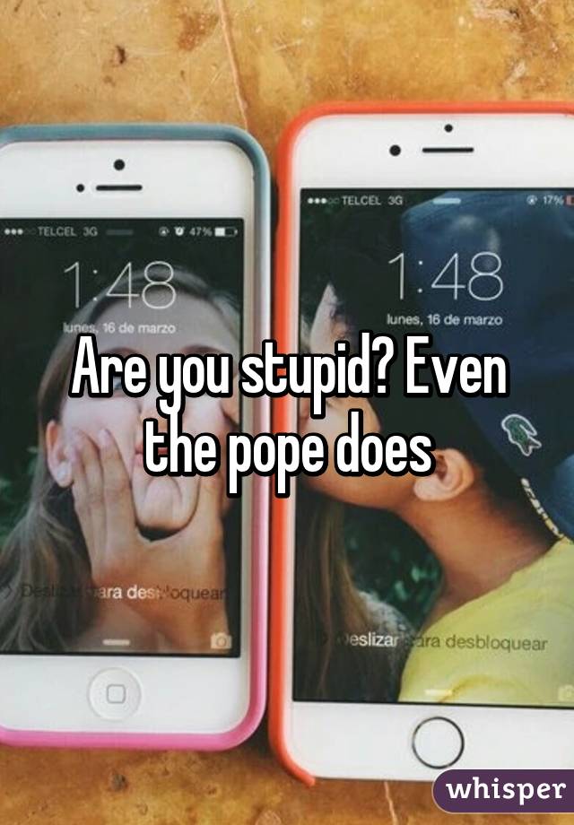 Are you stupid? Even the pope does